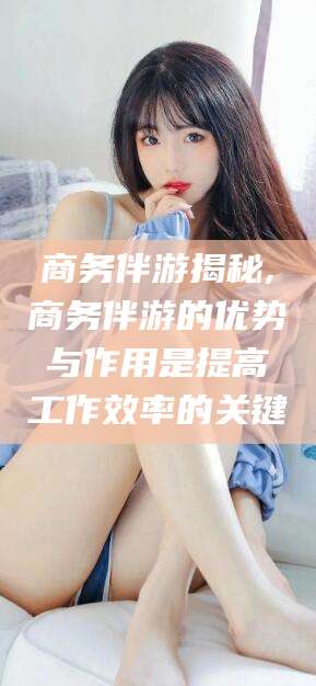 温岭商务伴游揭秘,商务伴游的优势与作用是提高工作效率的关键