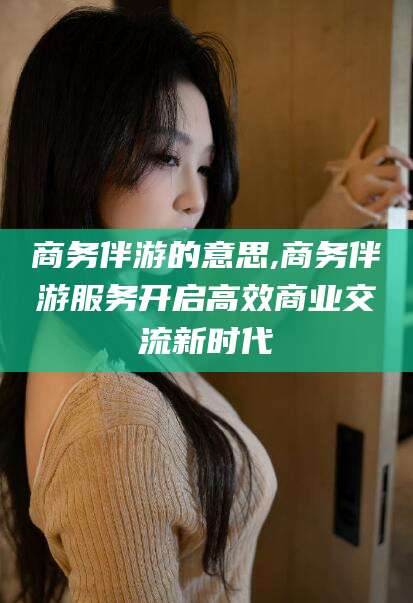 温岭商务伴游的意思,商务伴游服务开启高效商业交流新时代