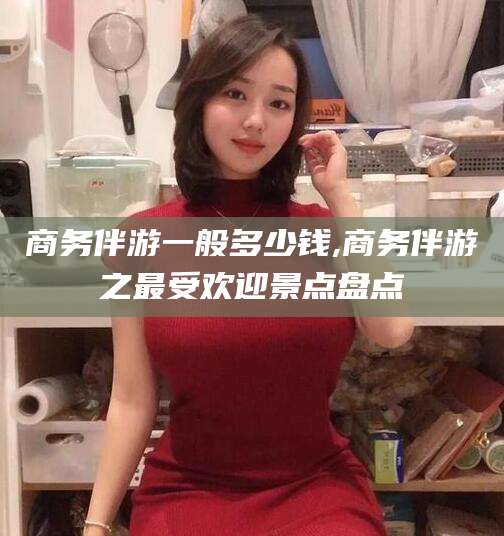 商务伴游一般多少钱,商务伴游之最受欢迎景点盘点