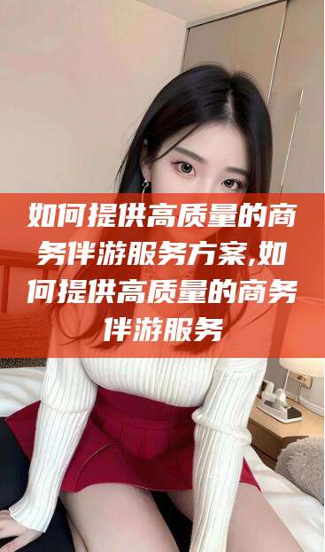 温岭如何提供高质量的商务伴游服务方案,如何提供高质量的商务伴游服务