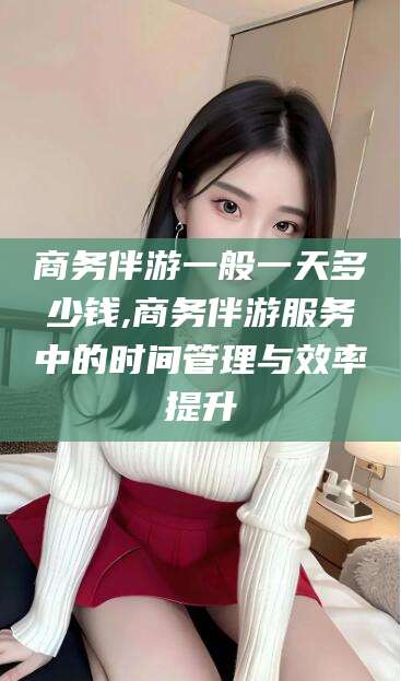 温岭商务伴游一般一天多少钱,商务伴游服务中的时间管理与效率提升
